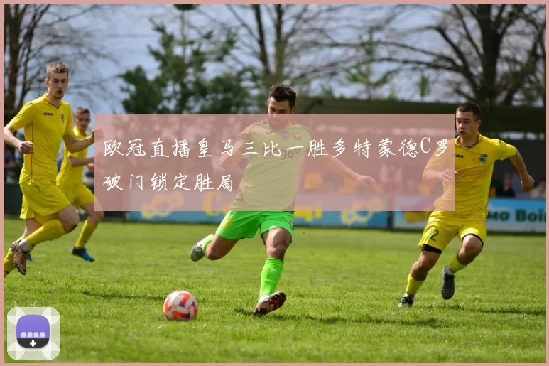 欧冠直播皇马三比一胜多特蒙德C罗破门锁定胜局