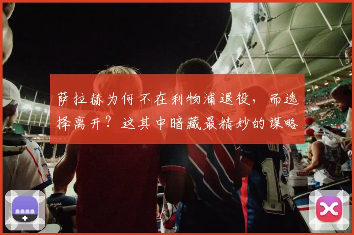萨拉赫为何不在利物浦退役，而选择离开？这其中暗藏最精妙的谋略_英超_欧冠_阿森纳