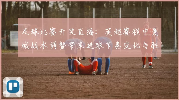 足球比赛开奖直播：英超赛程中曼城战术调整带来进球节奏变化与胜负关键影响