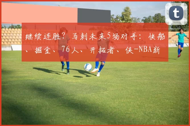 继续连胜？马刺未来5场对手：快船、掘金、76人、开拓者、侠-NBA新闻