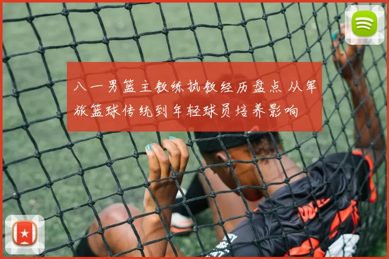 八一男篮主教练执教经历盘点 从军旅篮球传统到年轻球员培养影响