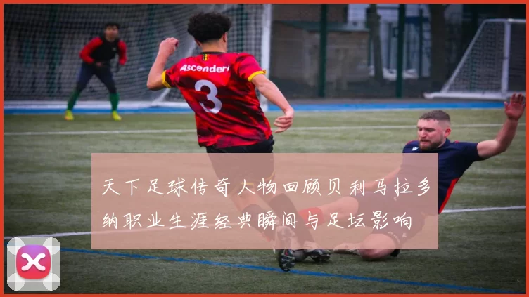 天下足球传奇人物回顾贝利马拉多纳职业生涯经典瞬间与足坛影响