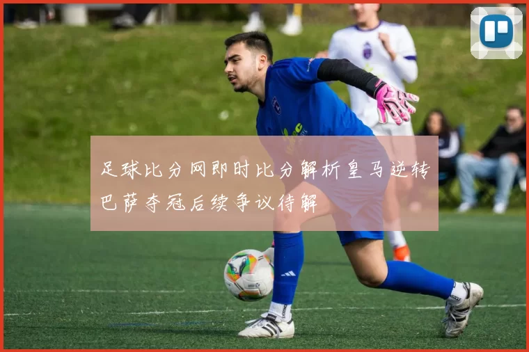 足球比分网即时比分解析皇马逆转巴萨夺冠后续争议待解