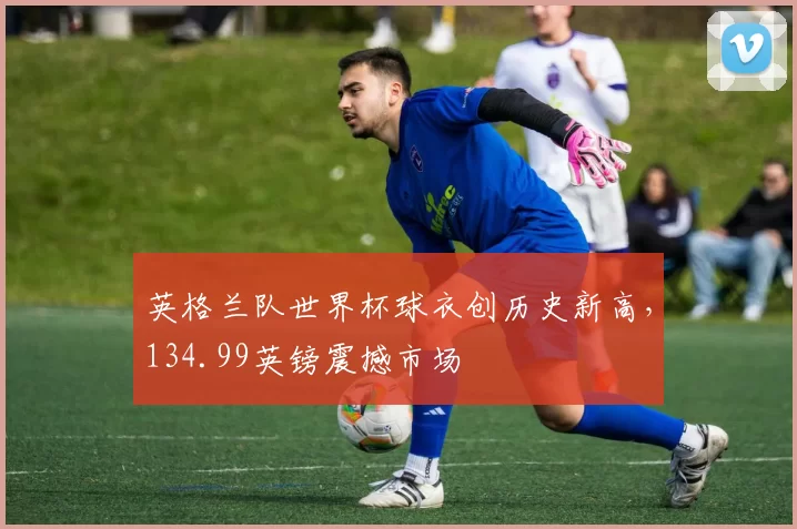 英格兰队世界杯球衣创历史新高，134.99英镑震撼市场