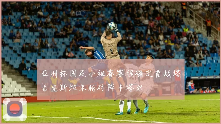 亚洲杯国足小组赛赛程确定首战塔吉克斯坦末轮对阵卡塔尔