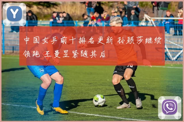 中国女乒前十排名更新 孙颖莎继续领跑 王曼昱紧随其后