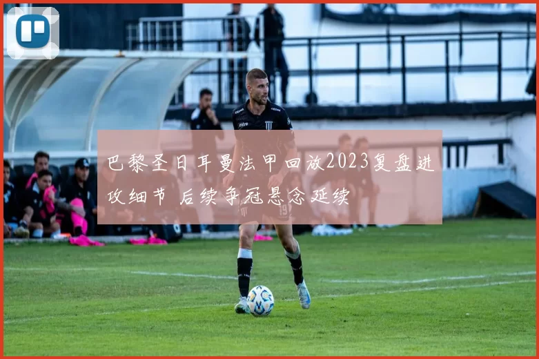 巴黎圣日耳曼法甲回放2023复盘进攻细节 后续争冠悬念延续